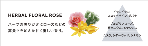 HARBAL FLORAL ROSE / ハーブの華やかさにローズなどの高貴さを加えた甘く優しい香り。/ イランイラン,スコッチパイン、ダバナ、ブルガリアローズ、ゼラニウム、ヒヤシンス、ムスク、シダーウッド、シナモン