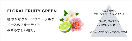 FLORAL FRUITY GREEN / 穏やかなグリーンフローラルがベースのフルーティで瑞々しい香り。 / ベルガモット、グリーンフローラル、ハチミツ、ローズ、ジャスミン、バイオレット、ピーチ、ムスク、ウッディ、グリーンフローラル