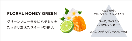 FLORAL HONEY GREEN / グリーンフローラルにハチミツをたっぷり加えたスイートな香り。 / ベルガモット、グリーンフローラル、ハチミツ、ローズ、ジャスミン、バイオレット、ピーチ、ムスク、ウッディ、グリーンフローラル